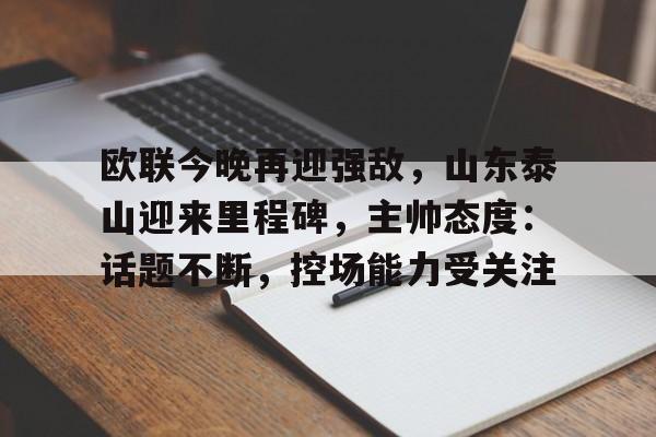 乐竞手机app下载-包含欧联今晚再迎强敌，山东泰山迎来里程碑，主帅态度：话题不断，控场能力受关注的词条