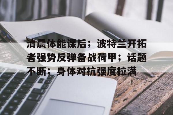 乐竞体育-清晨体能课后；波特兰开拓者强势反弹备战荷甲；话题不断；身体对抗强度拉满的简单介绍
